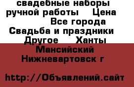 свадебные наборы (ручной работы) › Цена ­ 1 200 - Все города Свадьба и праздники » Другое   . Ханты-Мансийский,Нижневартовск г.